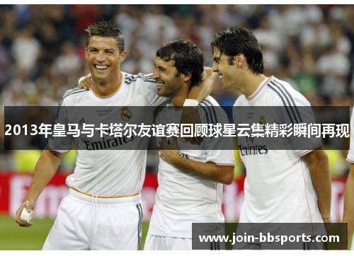 2013年皇马与卡塔尔友谊赛回顾球星云集精彩瞬间再现