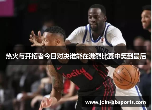 热火与开拓者今日对决谁能在激烈比赛中笑到最后
